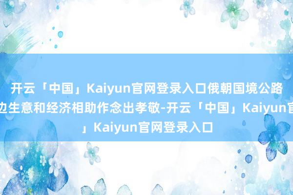 开云「中国」Kaiyun官网登录入口俄朝国境公路桥为扩大双边生意和经济相助作念出孝敬-开云「中国」Kaiyun官网登录入口