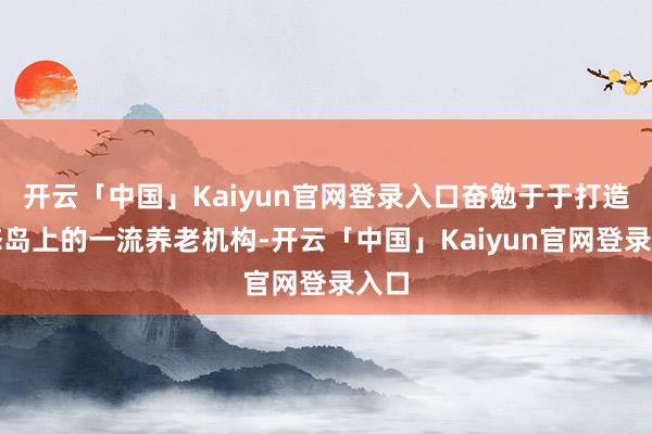 开云「中国」Kaiyun官网登录入口奋勉于于打造生态岛上的一流养老机构-开云「中国」Kaiyun官网登录入口