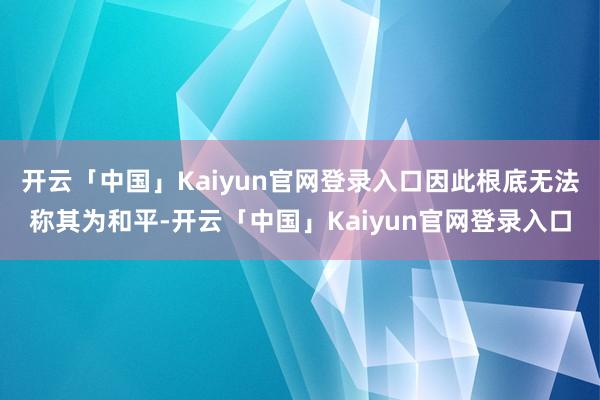 开云「中国」Kaiyun官网登录入口因此根底无法称其为和平-开云「中国」Kaiyun官网登录入口