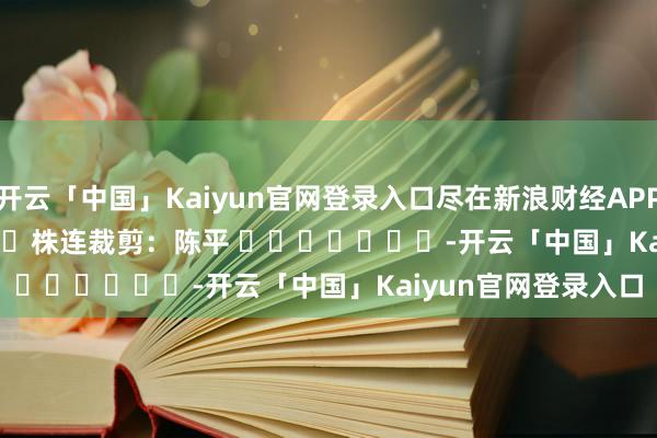 开云「中国」Kaiyun官网登录入口尽在新浪财经APP            						株连裁剪：陈平 							-开云「中国」Kaiyun官网登录入口