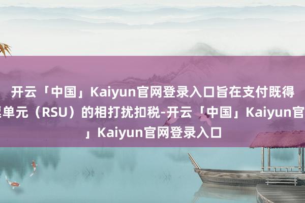 开云「中国」Kaiyun官网登录入口旨在支付既得放弃性股票单元（RSU）的相打扰扣税-开云「中国」Kaiyun官网登录入口