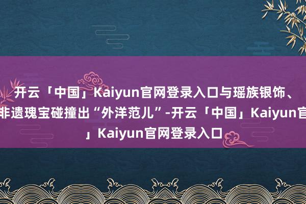 开云「中国」Kaiyun官网登录入口与瑶族银饰、汕尾渔歌等非遗瑰宝碰撞出“外洋范儿”-开云「中国」Kaiyun官网登录入口