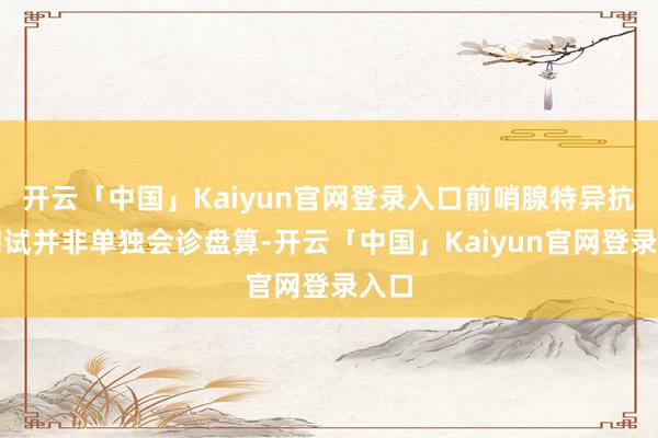 开云「中国」Kaiyun官网登录入口前哨腺特异抗原测试并非单独会诊盘算-开云「中国」Kaiyun官网登录入口