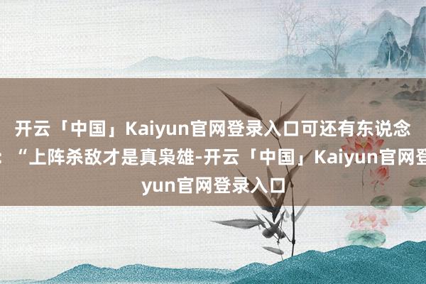 开云「中国」Kaiyun官网登录入口可还有东说念主反问：“上阵杀敌才是真枭雄-开云「中国」Kaiyun官网登录入口