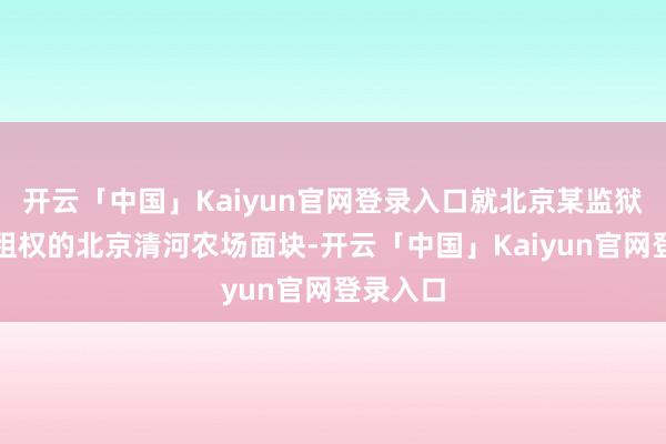 开云「中国」Kaiyun官网登录入口就北京某监狱享有出租权的北京清河农场面块-开云「中国」Kaiyun官网登录入口