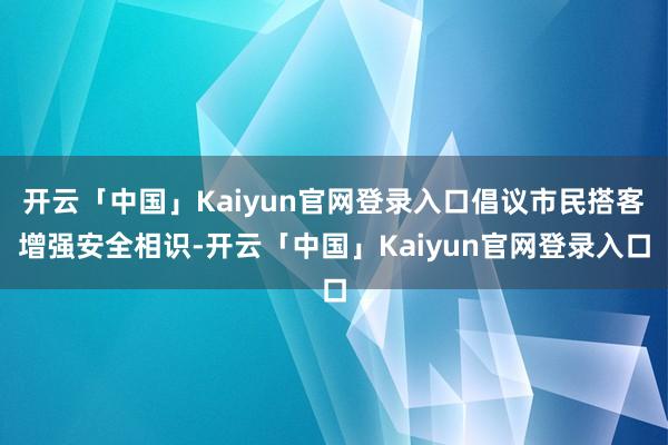 开云「中国」Kaiyun官网登录入口倡议市民搭客增强安全相识-开云「中国」Kaiyun官网登录入口