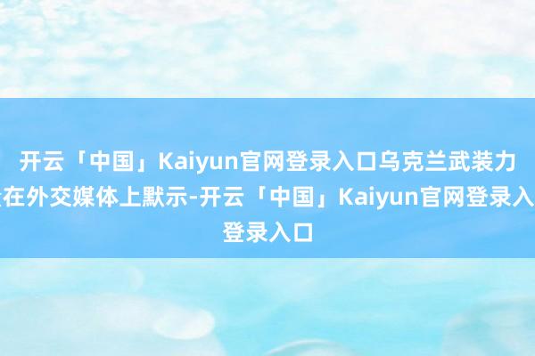 开云「中国」Kaiyun官网登录入口乌克兰武装力量在外交媒体上默示-开云「中国」Kaiyun官网登录入口