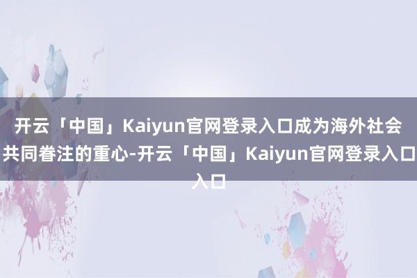 开云「中国」Kaiyun官网登录入口成为海外社会共同眷注的重心-开云「中国」Kaiyun官网登录入口