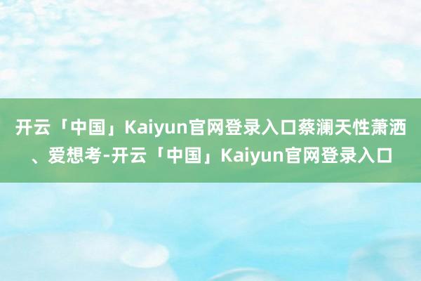 开云「中国」Kaiyun官网登录入口蔡澜天性萧洒、爱想考-开云「中国」Kaiyun官网登录入口