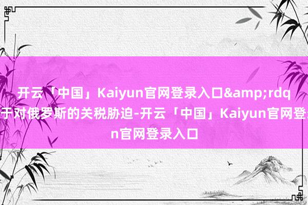 开云「中国」Kaiyun官网登录入口&rdquo;至于对俄罗斯的关税胁迫-开云「中国」Kaiyun官网登录入口