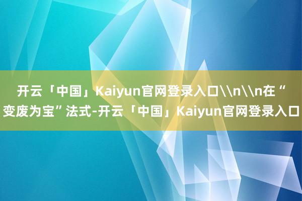 开云「中国」Kaiyun官网登录入口\n\n在“变废为宝”法式-开云「中国」Kaiyun官网登录入口