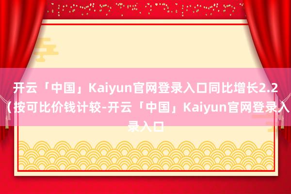 开云「中国」Kaiyun官网登录入口同比增长2.2%（按可比价钱计较-开云「中国」Kaiyun官网登录入口