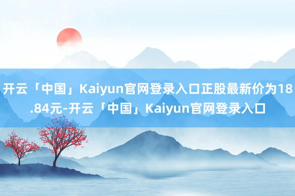 开云「中国」Kaiyun官网登录入口正股最新价为18.84元-开云「中国」Kaiyun官网登录入口