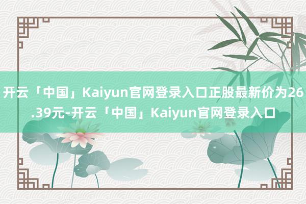 开云「中国」Kaiyun官网登录入口正股最新价为26.39元-开云「中国」Kaiyun官网登录入口