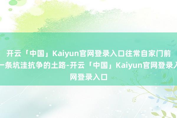 开云「中国」Kaiyun官网登录入口往常自家门前是一条坑洼抗争的土路-开云「中国」Kaiyun官网登录入口