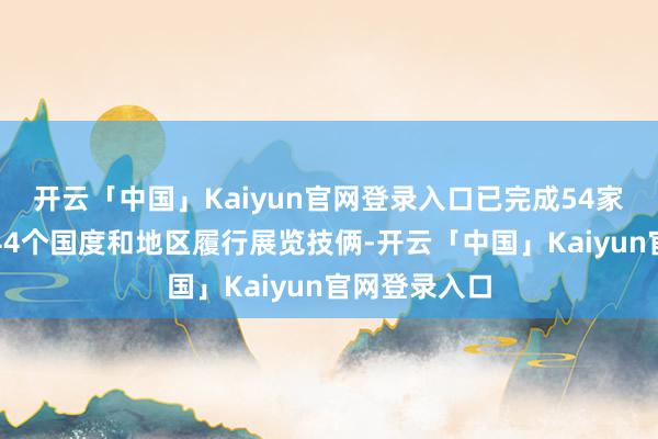 开云「中国」Kaiyun官网登录入口已完成54家组展单元赴44个国度和地区履行展览技俩-开云「中国」Kaiyun官网登录入口