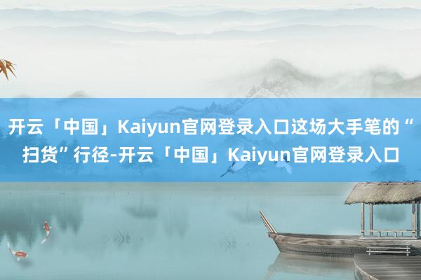 开云「中国」Kaiyun官网登录入口这场大手笔的“扫货”行径-开云「中国」Kaiyun官网登录入口