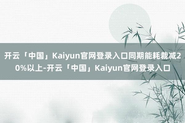 开云「中国」Kaiyun官网登录入口同期能耗裁减20%以上-开云「中国」Kaiyun官网登录入口