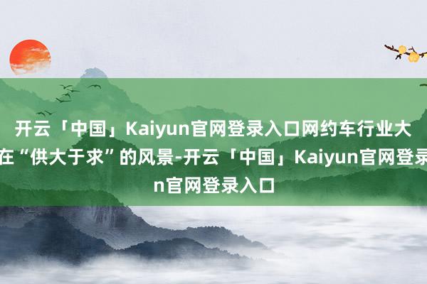 开云「中国」Kaiyun官网登录入口网约车行业大皆存在“供大于求”的风景-开云「中国」Kaiyun官网登录入口