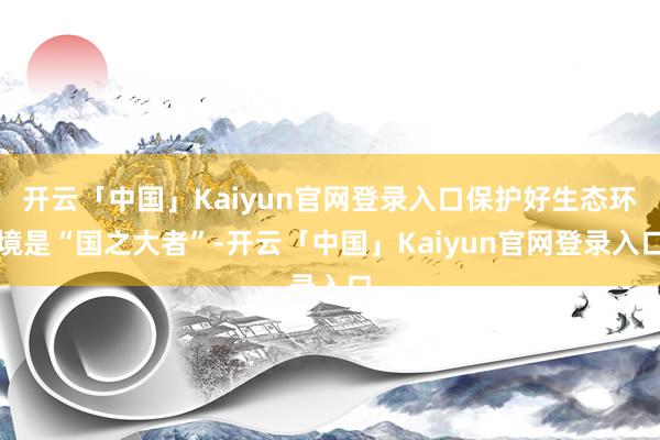 开云「中国」Kaiyun官网登录入口保护好生态环境是“国之大者”-开云「中国」Kaiyun官网登录入口