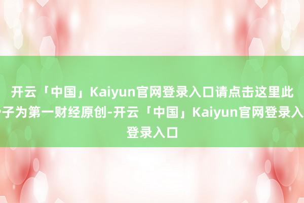 开云「中国」Kaiyun官网登录入口请点击这里此骨子为第一财经原创-开云「中国」Kaiyun官网登录入口