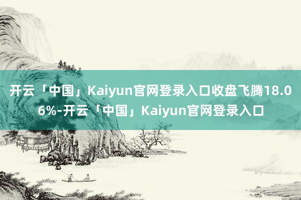 开云「中国」Kaiyun官网登录入口收盘飞腾18.06%-开云「中国」Kaiyun官网登录入口