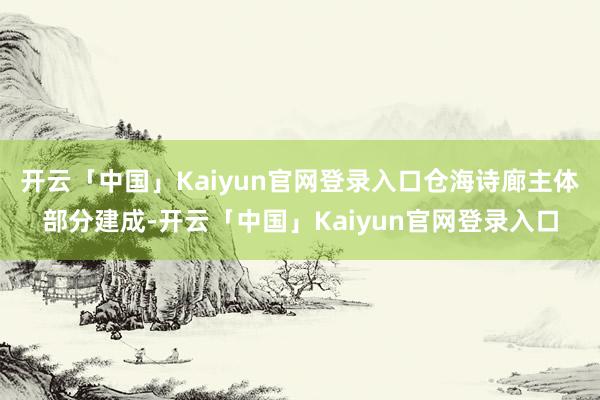 开云「中国」Kaiyun官网登录入口仓海诗廊主体部分建成-开云「中国」Kaiyun官网登录入口