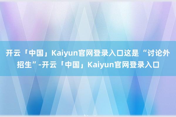 开云「中国」Kaiyun官网登录入口这是 “讨论外招生”-开云「中国」Kaiyun官网登录入口