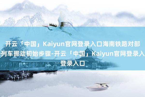 开云「中国」Kaiyun官网登录入口海南铁路对部分列车挪动初始步骤-开云「中国」Kaiyun官网登录入口
