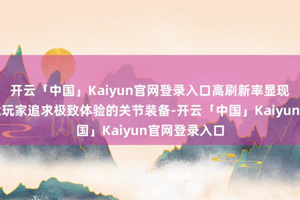 开云「中国」Kaiyun官网登录入口高刷新率显现器一直是电竞玩家追求极致体验的关节装备-开云「中国」Kaiyun官网登录入口
