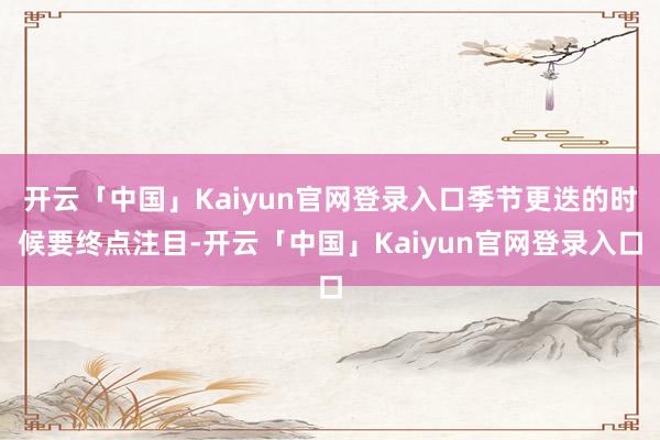 开云「中国」Kaiyun官网登录入口季节更迭的时候要终点注目-开云「中国」Kaiyun官网登录入口