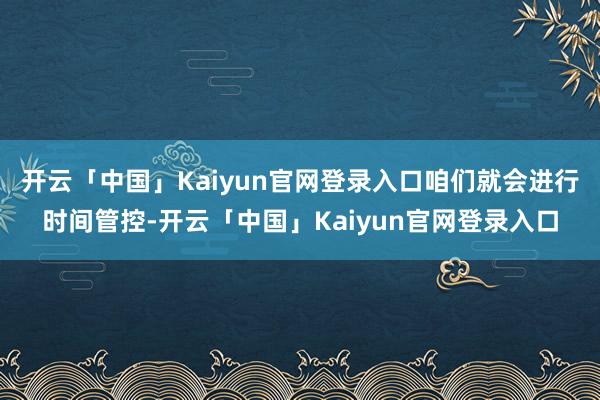开云「中国」Kaiyun官网登录入口咱们就会进行时间管控-开云「中国」Kaiyun官网登录入口