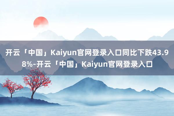 开云「中国」Kaiyun官网登录入口同比下跌43.98%-开云「中国」Kaiyun官网登录入口