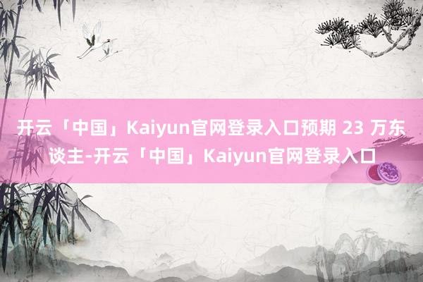 开云「中国」Kaiyun官网登录入口预期 23 万东谈主-开云「中国」Kaiyun官网登录入口