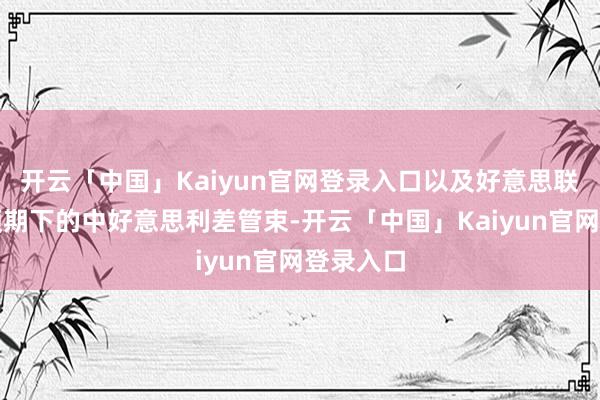 开云「中国」Kaiyun官网登录入口以及好意思联储降息预期下的中好意思利差管束-开云「中国」Kaiyun官网登录入口