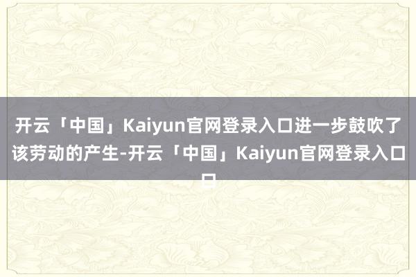 开云「中国」Kaiyun官网登录入口进一步鼓吹了该劳动的产生-开云「中国」Kaiyun官网登录入口