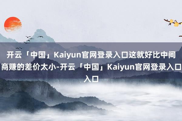 开云「中国」Kaiyun官网登录入口这就好比中间商赚的差价太小-开云「中国」Kaiyun官网登录入口