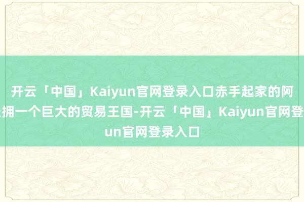 开云「中国」Kaiyun官网登录入口赤手起家的阿玛尼坐拥一个巨大的贸易王国-开云「中国」Kaiyun官网登录入口