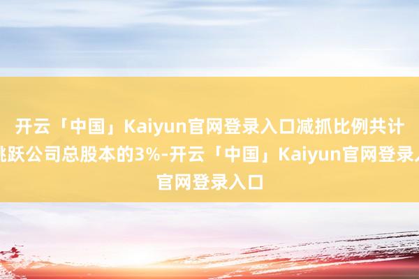 开云「中国」Kaiyun官网登录入口减抓比例共计不跳跃公司总股本的3%-开云「中国」Kaiyun官网登录入口