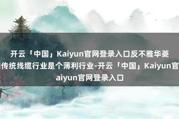 开云「中国」Kaiyun官网登录入口　　反不雅华菱线缆所在的传统线缆行业是个薄利行业-开云「中国」Kaiyun官网登录入口