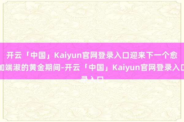 开云「中国」Kaiyun官网登录入口迎来下一个愈加端淑的黄金期间-开云「中国」Kaiyun官网登录入口