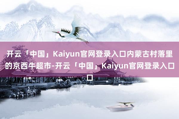 开云「中国」Kaiyun官网登录入口内蒙古村落里的京西牛超市-开云「中国」Kaiyun官网登录入口