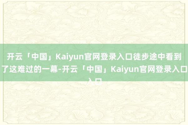 开云「中国」Kaiyun官网登录入口徒步途中看到了这难过的一幕-开云「中国」Kaiyun官网登录入口