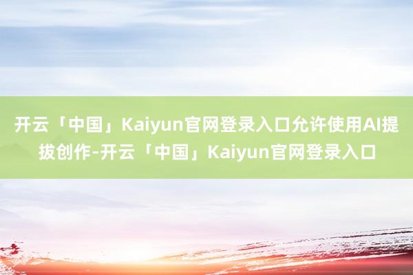 开云「中国」Kaiyun官网登录入口允许使用AI提拔创作-开云「中国」Kaiyun官网登录入口