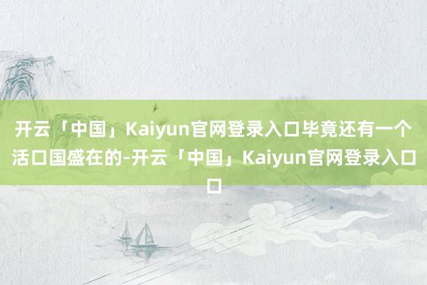 开云「中国」Kaiyun官网登录入口毕竟还有一个活口国盛在的-开云「中国」Kaiyun官网登录入口