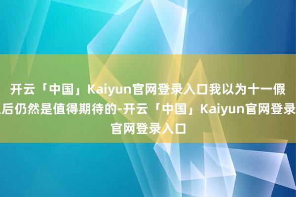 开云「中国」Kaiyun官网登录入口我以为十一假期之后仍然是值得期待的-开云「中国」Kaiyun官网登录入口