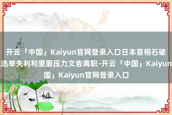 开云「中国」Kaiyun官网登录入口日本首相石破茂因参众两院选举失利和里面压力文告离职-开云「中国」Kaiyun官网登录入口