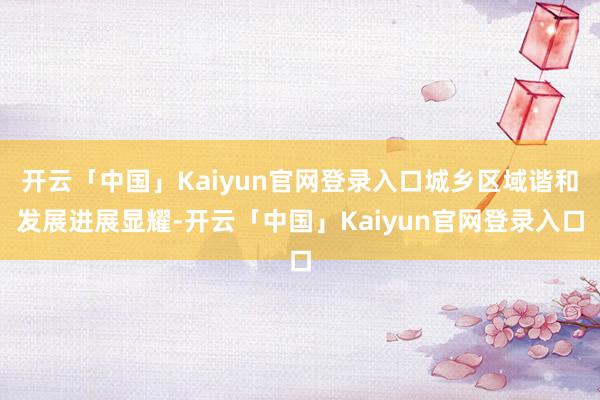 开云「中国」Kaiyun官网登录入口城乡区域谐和发展进展显耀-开云「中国」Kaiyun官网登录入口