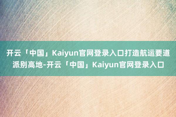 开云「中国」Kaiyun官网登录入口打造航运要道派别高地-开云「中国」Kaiyun官网登录入口