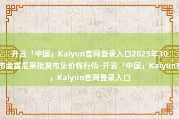 开云「中国」Kaiyun官网登录入口2025年10月28日长治市金鑫瓜果批发市集价钱行情-开云「中国」Kaiyun官网登录入口